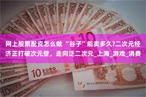 网上股票配资怎么做 “谷子”能卖多久?二次元经济正打破次元壁，走向泛二次元_上海_游戏_消费