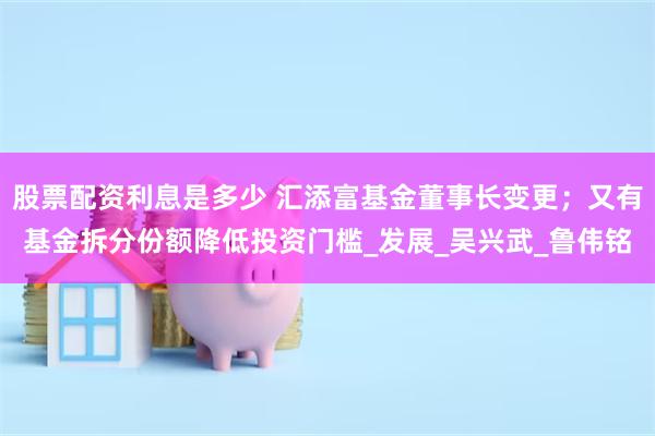 股票配资利息是多少 汇添富基金董事长变更；又有基金拆分份额降低投资门槛_发展_吴兴武_鲁伟铭
