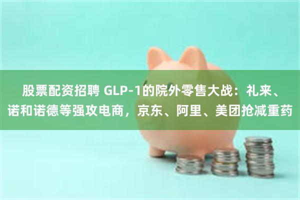 股票配资招聘 GLP-1的院外零售大战：礼来、诺和诺德等强攻电商，京东、阿里、美团抢减重药