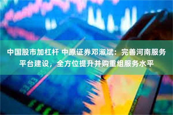 中国股市加杠杆 中原证券邓淑斌：完善河南服务平台建设，全方位提升并购重组服务水平