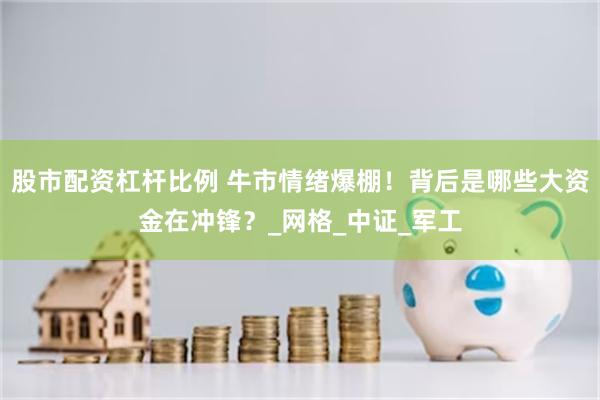 股市配资杠杆比例 牛市情绪爆棚！背后是哪些大资金在冲锋？_网格_中证_军工