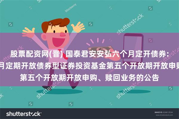 股票配资网(晋) 国泰君安安弘六个月定开债券: 国泰君安安弘六个月定期开放债券型证券投资基金第五个开放期开放申购、赎回业务的公告
