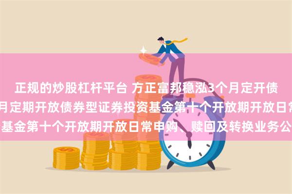 正规的炒股杠杆平台 方正富邦稳泓3个月定开债券: 方正富邦稳泓3个月定期开放债券型证券投资基金第十个开放期开放日常申购、赎回及转换业务公告