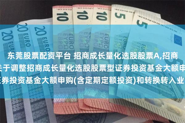 东莞股票配资平台 招商成长量化选股股票A,招商成长量化选股股票C: 关于调整招商成长量化选股股票型证券投资基金大额申购(含定期定额投资)和转换转入业务的公告