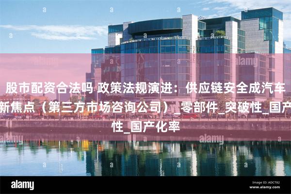 股市配资合法吗 政策法规演进：供应链安全成汽车产业新焦点（第三方市场咨询公司）_零部件_突破性_国产化率