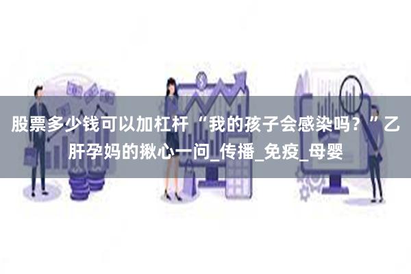 股票多少钱可以加杠杆 “我的孩子会感染吗？”乙肝孕妈的揪心一问_传播_免疫_母婴