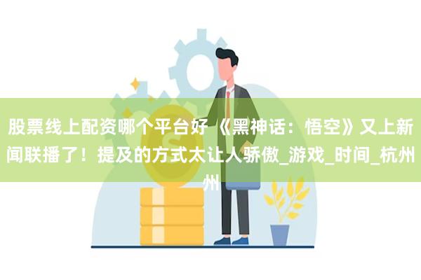 股票线上配资哪个平台好 《黑神话：悟空》又上新闻联播了！提及的方式太让人骄傲_游戏_时间_杭州