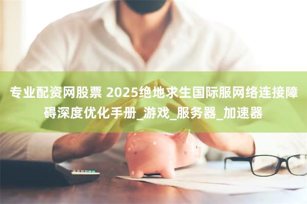 专业配资网股票 2025绝地求生国际服网络连接障碍深度优化手册_游戏_服务器_加速器