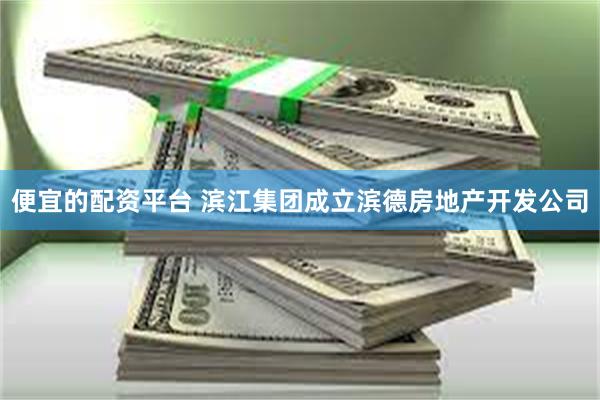 便宜的配资平台 滨江集团成立滨德房地产开发公司