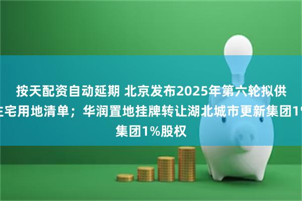 按天配资自动延期 北京发布2025年第六轮拟供商品住宅用地清单；华润置地挂牌转让湖北城市更新集团1%股权