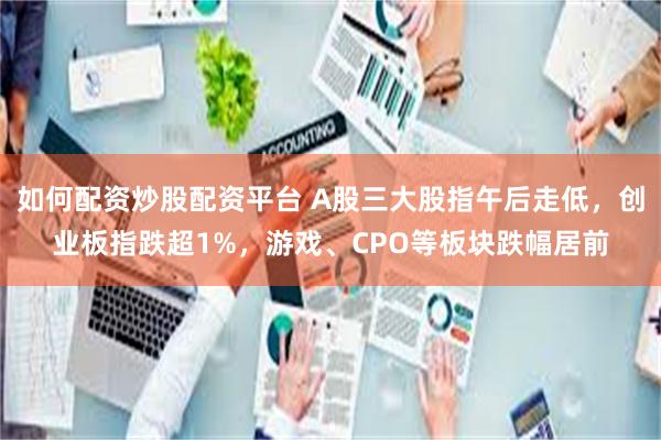 如何配资炒股配资平台 A股三大股指午后走低，创业板指跌超1%，游戏、CPO等板块跌幅居前