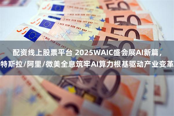 配资线上股票平台 2025WAIC盛会展AI新篇，特斯拉/阿里/微美全息筑牢AI算力根基驱动产业变革