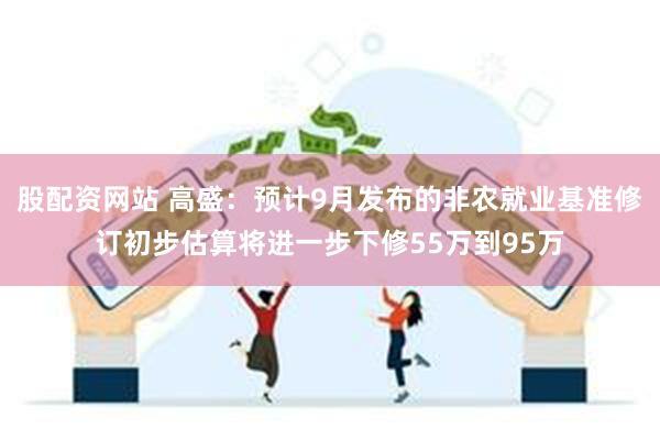 股配资网站 高盛：预计9月发布的非农就业基准修订初步估算将进一步下修55万到95万