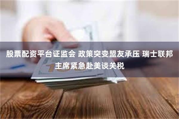 股票配资平台证监会 政策突变盟友承压 瑞士联邦主席紧急赴美谈关税