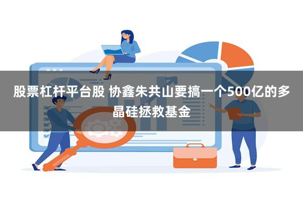 股票杠杆平台股 协鑫朱共山要搞一个500亿的多晶硅拯救基金