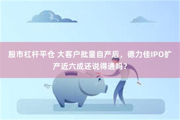 股市杠杆平仓 大客户批量自产后，德力佳IPO扩产近六成还说得通吗？