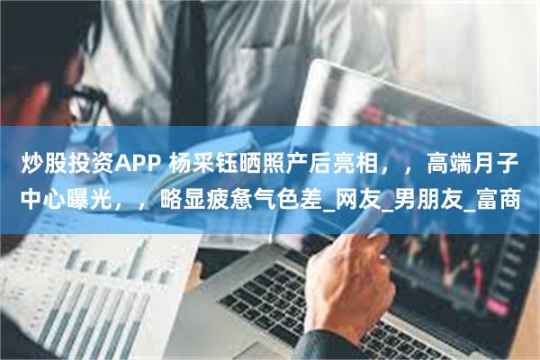 炒股投资APP 杨采钰晒照产后亮相，，高端月子中心曝光，，略显疲惫气色差_网友_男朋友_富商