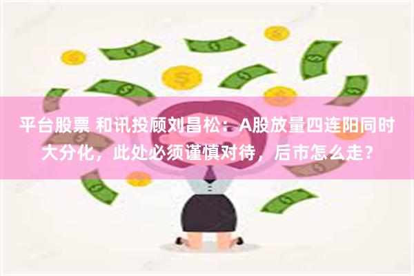 平台股票 和讯投顾刘昌松：A股放量四连阳同时大分化，此处必须谨慎对待，后市怎么走？