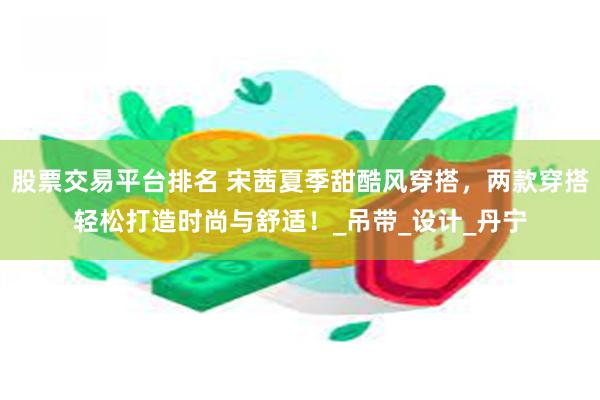 股票交易平台排名 宋茜夏季甜酷风穿搭，两款穿搭轻松打造时尚与舒适！_吊带_设计_丹宁