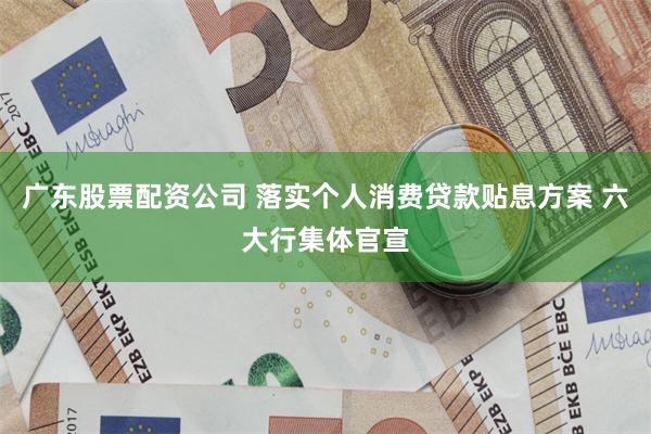 广东股票配资公司 落实个人消费贷款贴息方案 六大行集体官宣