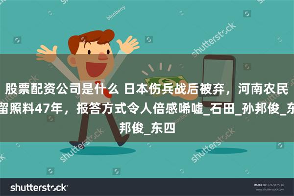 股票配资公司是什么 日本伤兵战后被弃，河南农民收留照料47年，报答方式令人倍感唏嘘_石田_孙邦俊_东四