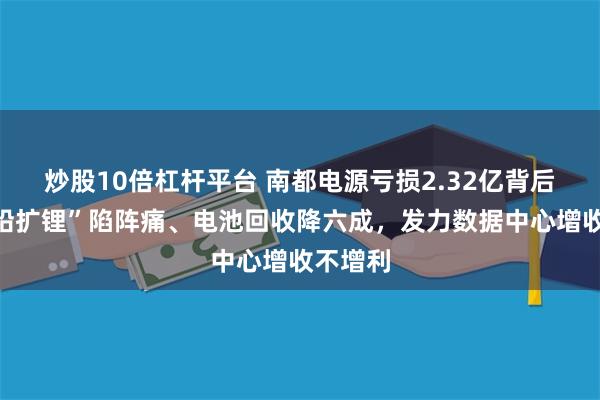炒股10倍杠杆平台 南都电源亏损2.32亿背后：“缩铅扩锂”陷阵痛、电池回收降六成，发力数据中心增收不增利