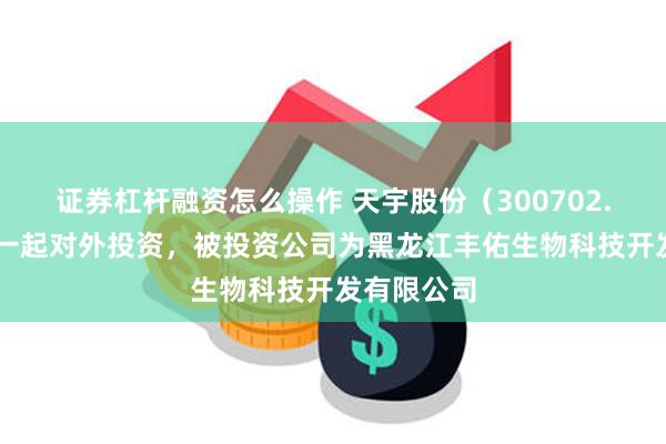 证券杠杆融资怎么操作 天宇股份（300702.SZ）新增一起对外投资，被投资公司为黑龙江丰佑生物科技开发有限公司