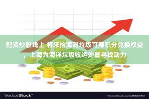 配资炒股线上 将来捡海滩垃圾可赚积分兑换权益，上海为海洋垃圾收运处置寻找动力