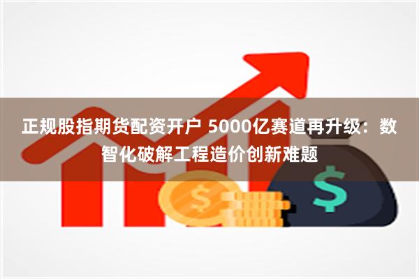 正规股指期货配资开户 5000亿赛道再升级：数智化破解工程造价创新难题