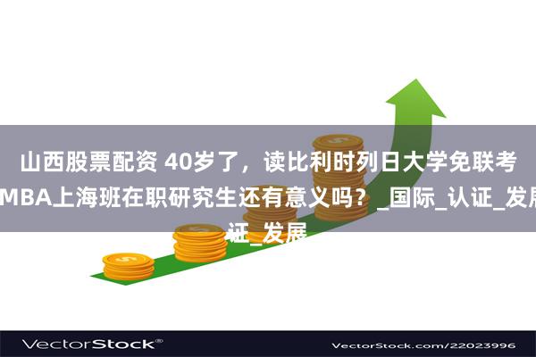 山西股票配资 40岁了，读比利时列日大学免联考EMBA上海班在职研究生还有意义吗？_国际_认证_发展