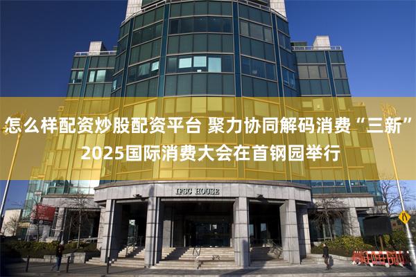 怎么样配资炒股配资平台 聚力协同解码消费“三新” 2025国际消费大会在首钢园举行