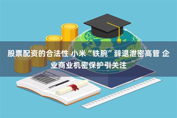 股票配资的合法性 小米“铁腕”辞退泄密高管 企业商业机密保护引关注