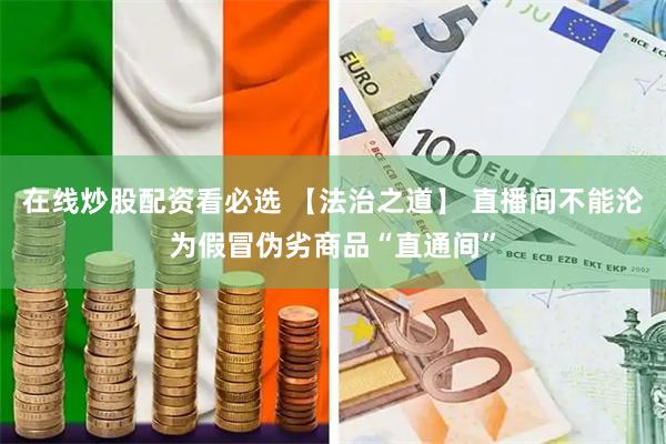 在线炒股配资看必选 【法治之道】 直播间不能沦为假冒伪劣商品“直通间”